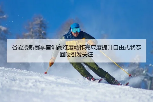 谷爱凌新赛季首训高难度动作完成度提升自由式状态回暖引发关注